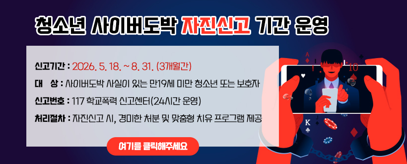 청소년 사이버도박 자진신고 기간 운영
신고기간 : 2026. 5. 18. ~ 8. 31. (3개월간)
대    상 : 사이버도박 사실이 있는 만19세 미만 청소년 또는 보호자
신고번호 : 117 학교폭력 신고센터(24시간 운영) 
처리절차 : 자진신고 시, 경미한 처분 및 맞춤형 치유 프로그램 제공 
여기를 클릭해주세요
