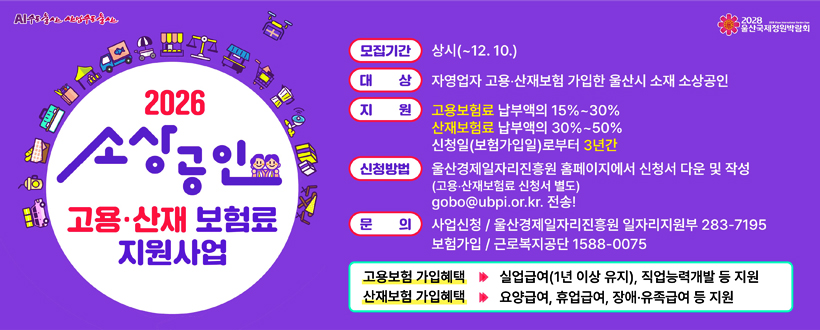 AI수도울산 산업수도울산 / 2028 울산국제정원박람회
2026 소상공인 고용‧산재 보험료 지원사업
모집기간 : 상시(~12. 10.)
대상 : 자영업자 고용‧산재보험 가입한 울산시 소재 소상공인
지원 : 고용보험료 납부액의 15%~30% 산재보험료 납부액의 30%~50% 신청일(보험가입일)로부터 3년간
신청방법 : 울산경제일자리진흥원 홈페이지에서 신청서 다운 및 작성(고용‧산재보험료 신청서 별도)gobo@ubpi.or.kr 전송!
문의 : 사업신청 / 울산경제일자리진흥원 일자리지원부 283-7195 보험가입 / 근로복지공단 1588-0075
고용보험 가입혜택 ▶ 실업급여(1년 이상 유지), 직업능력개발 등 지원
산재보험 가입혜택 ▶ 요양급여, 휴업급여, 장애‧유족급여 등 지원
