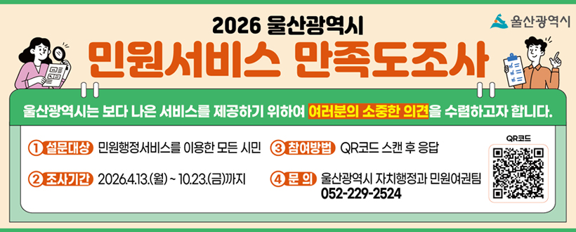 울산광역시
2026년 울산광역시 민원서비스 만족도 조사
울산광역시는 보다 나은 서비스를 제공하기 위하여 여러분의 소중한 의견을 수렴하고자 합니다.
1. 설문대상 : 민원행정서비스를 이용한 모든 시민
2. 조사기간 : 2026.4.13.(월) ~ 10.23.(금)까지
3. 참여방법 : QR코드 스캔 후 응답
4. 문의 : 울산광역시 자치행정과 민원여권팀 052-229-2524
QR코드
QR코드 바로가기 https://ko.research.net/r/ULSAN26