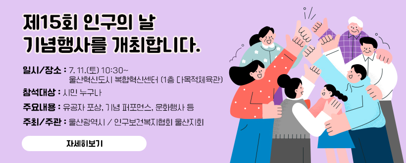 제15회 인구의 날 기념행사를 개최합니다. 
 ○ 일시/장소 : 7. 11.(토) 10:30~ / 울산혁신도시 복합혁신센터(1층 다목적체육관)
 ○ 참석대상 : 시민 누구나 
 ○ 주요내용 : 유공자 포상, 기념 퍼포먼스, 문화행사 등
 ○ 주최/주관 : 울산광역시 / 인구보건복지협회 울산지회