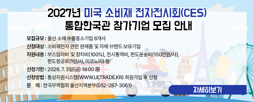 ○  모집규모 : 울산 소재 수출중소기업 6개사 
○ 신청대상 : 소비재전자 관련 완제품 및 자체 브랜드 보유기업
○ 지원내용 : 부스임차비 및 장치비(100%), 전시통역비, 편도운송비(150만원/사), 편도항공료(1인/사, 이코노미) 등
○ 신청기한 : 2026. 7. 3일(금) 18:00 限
○ 신청방법 : 통상지원시스템(www.ultrade.kr) 회원가입 후 신청
○ 문    의 : 한국무역협회 울산지역본부(052-287-3061) 
자세히보기