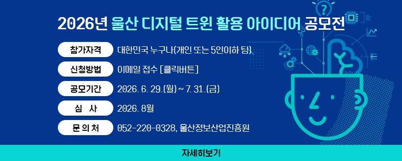 2026년 울산 디지털 트윈 활용 아이디어 공모전
∙참가자격 : 대한민국 누구나(개인 또는 5인이하 팀)
∙신청방법 : 이메일 접수 [클릭버튼]
∙공모기간 : 2026. 6. 29.(월) ~ 7. 31.(금)
∙심    사 : 2026. 8월
∙문 의 처 : 052-220-0328, 울산정보산업진흥원
자세히보기
