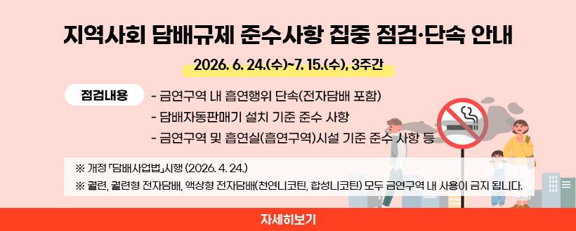 □  지역사회 담배규제 준수사항 집중 점검·단속 안내 
  ○ 기   간 :  2026. 6. 24.(수)~7. 15.(수), 3주간
  ○ 점검내용 
   - 금연구역 내 흡연행위 단속(전자담배 포함)
   - 담배자동판매기 설치 기준 준수 사항
   - 금연구역 및 흡연실(흡연구역)시설 기준 준수 사항 등
 ※ 개정 「담배사업법」시행 (2026. 4. 24.)
 ※ 궐련, 궐련형 전자담배, 액상형 전자담배(천연니코틴, 합성니코틴) 모두 금연구역 내 사용이 금지 됩니다.