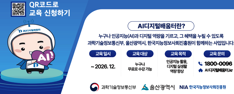 QR코드로 교육 신청하기
QR바로가기 https://www.디지털배움터.kr/
AI디지털배움터란?
누구나 인공지능(AI)과 디지털 역량을 기르고, 그 혜택을 누릴 수 있도록 과학기술정보통신부, 울산광역시, 한국지능정보사회진흥원이 함께하는 사업입니다.
교육일시 : ~ 2026. 12.
교육대상 : 누구나 무료로 수강 가능
교육목적 : 인공지능 활용, 디지털 실생활 역량 향상
교육문의 : 1800-0096 디지털배움터.kr
과학기술정보통신부 울산광역시 NIA 한국지능정보사회진흥원