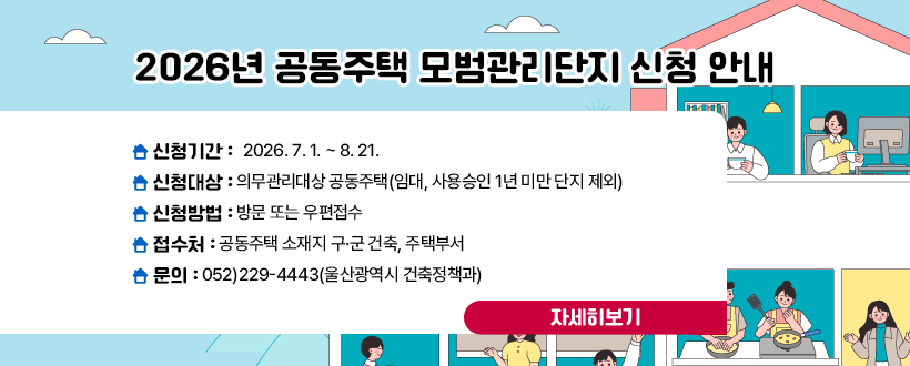 2026년 공동주택 모범관리단지 신청 안내
신청기간 : 2026. 7. 1. ~ 8. 21.
신청대상 : 의무관리대상 공동주택(임대, 사용승인 1년 미만 단지 제외)
신청방법 : 방문 또는 우편접수
접 수 처 : 공동주택 소재지 구·군 건축, 주택부서
문의 : 052)229-4443(울산광역시 건축정책과)
자세히보기