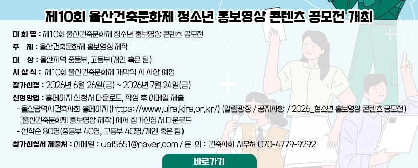 〇 대 회 명 : 제10회 울산건축문화제 청소년 홍보영상 콘텐츠 공모전
〇 주    제 : 울산건축문화제 홍보영상 제작
〇 대    상 : 울산지역 중등부, 고등부(개인 혹은 팀)
〇 시 상 식 : 「제10회 울산건축문화제」개막식 시 시상 예정
〇 참가신청 : 2026년 6월 26일(금) ~ 2026년 7월 24일(금)
〇 신청방법 : 홈페이지 신청서 다운로드, 작성 후 이메일 제출
  - 울산광역시건축사회 홈페이지(https://www.uira.kira.or.kr/)
    (알림광장 / 공지사항 / 2026_청소년 홍보영상 콘텐츠 공모전
    [울산건축문화제 홍보영상 제작] 에서 참가신청서 다운로드
  - 선착순 80명(중등부 40명, 고등부 40명/개인 혹은 팀)
〇 참가신청서 제출처
  - 이메일 : uaf5651@naver.com
  - 문  의 : 건축사회 사무처 070-4779-9292
바로가기