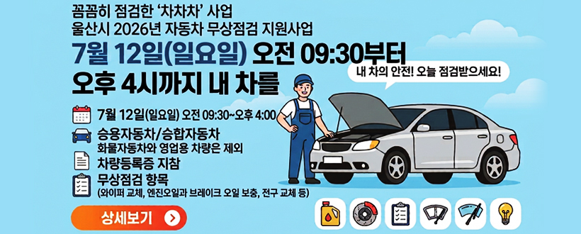 꼼꼼히 점검한 '차차차'사업
울산시 2026년 자동차 무상점검 지원사업
7월 12일(일요일) 오전 09:30부터
오후 4시까지 내 차를
내차의 안전! 오늘 점검받으세요!
7월 12일(일요일) 오전 09:30~오후 04:00
승용자동차/승합자동차 화물자동차와 영업용 차량은 제외
차량등록증 지참
무상점검 항목(와이퍼 교체, 엔진오일과 브레이크 오일 보충, 전구 교체 등)
상세보기