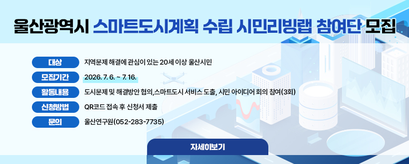 울산광역시 스마트도시계획 수립 시민리빙랩 참여단 모집
○ 대    상 : 지역문제 해결에 관심이 있는 20세 이상 울산시민
○ 모집기간 : 2026. 7. 6. ~ 7. 16.
○ 활동내용 : 도시문제 및 해결방안 협의,스마트도시 서비스 도출, 시민 아이디어 회의 참여(3회)
○ 신청방법 : QR코드 접속 후 신청서 제출
○ 문    의 : 울산연구원(052-283-7735) 
자세히보기