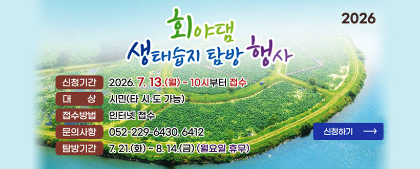 회야댐
생태습지 탐방 행사
2026
신청기간 : 2026. 7.13.(월) ~ 10시부터 접수
대상 : 시민(타 시도·도 가능)
접수방법 : 인터넷 접수
문의사항 : 052-229-6430, 6412
문의사항 : 052-229-6430,6412
탐방기간 : 7. 21.(화) ~ 8. 14.(금) (월요일 휴무)
신청하기