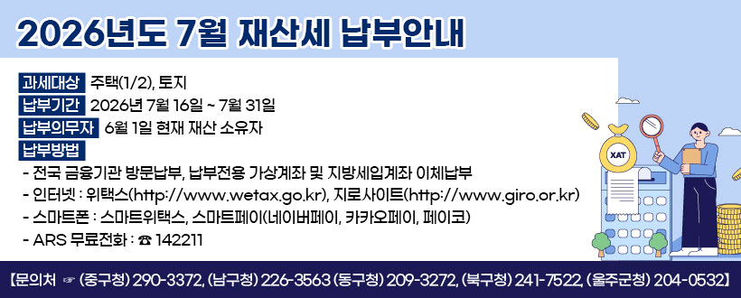 2026년도 7월 재산세 납부 안내
과세대상 : 주택(1/2), 건축물, 항공기, 선박
납부기간 : 2026년 7월 16일 ~ 7월 31일 
납부의무자 : 6월 1일 현재 재산 소유자
납부방법
   - 전국 금융기관 방문납부, 납부전용 가상계좌 및 지방세입계좌 이체납부
   - 인터넷 : 위택스(http://www.wetax.go.kr), 지로사이트(http://www.giro.or.kr)
   - 스마트폰 : 스마트위택스, 스마트페이(네이버페이, 카카오페이, 페이코)
   - ARS 무료전화 : ☎ 142211   
  【문의처  ☞ (중구청) 290-3372, (남구청) 226-3563 (동구청) 209-3272,   (북구청) 241-7522, (울주군청) 204-0532】