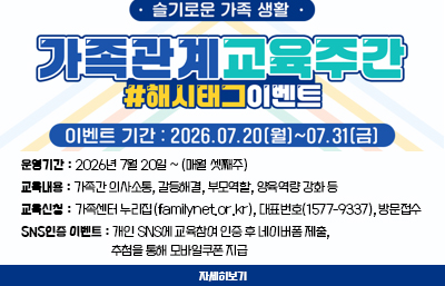 슬기로운 가족 생활
가족관계교육주간
#해시태그이벤트
이벤트 기간 : 226.07.20(월) ~ 07.31(금)
운영기간 : 2026년 7월 20일 ~ (매월 셋째주)
교육내용 : 가족간 의사소통, 갈등해결, 부모역할, 양육역량 강화 등
교육신청 : 가족센터 누리집(familynet.or.kr), 대표번호(1577-9337), 방문접수
SNS인증 이벤트 : 개인 SNS에 교육참여 인증 후 네이버폼 제출, 추첨을 통해 모바일쿠폰 지급
자세히보기
