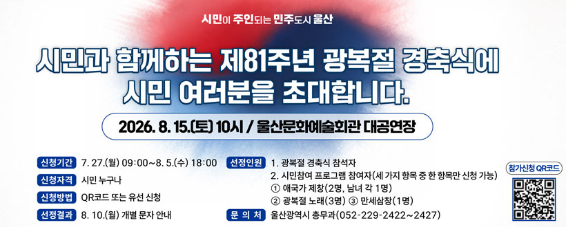 시민이 주인되는 민주도시 울산
시민과 함게하는 제81주년 광복절 경축식에 시민 여러분을 초대합니다.
2026. 8. 15.(토) 10시 / 울산문화예술회관 대공연장
신청기간 : 7. 27.(월) 09:00 ~ 8.5.(수) 18:00
신청자격 : 시민 누구나
신청방법 : QR코드 또는 유선 신청
선정결과 : 8. 10.(월) 개별 문자 안내
신청인원 : 
1. 광복절 경축식 참석자
2. 시민참여 프로그램 참여자(세 가지 항목 중 한 항목한 신청가능)
 ①애국가 제창(2명, 남녀 각 1명)
 ②광복절 노래(2명)
 ③만세삼창(1명)
문의처 : 울산광역시 총무과(052-229-2422~2427)
참가신청 QR코드
QR코드 바로가기 https://form.naver.com/response/LlmZQxnx5Q6