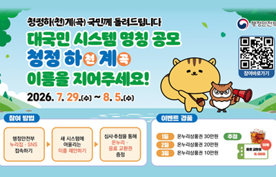 청정하(천)계(곡) 국민께 돌려드립니다
대국민 시스템 명칭 공모
청정 하천계곡
이름을 지어주세요!
2026. 7. 29.(수) ~ 8. 5.(수)
행정안전부
참여바로가기
QR바로가기https://form.naver.com/response/1RYf20WxIHH
참여방법
행정안전부 누리집·SNS 접속하기 ▶ 새 시스템에 어울리는 이름 제안하기 ▶심사·추첨을 통해 온누리·음료 교환권 증정
이벤트 경품
1등 온누리상품권 30만원
2등 온누리상품권 20만원
3등 온누리상품권 10만원
