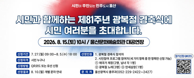 시민이 주인되는 민주도시 울산
시민과 함께하는 제81주년 광복절 경축식에 시민 여러분을 초대합니다.
2026. 8. 15.(토) 10시 / 울산문화예술회관 대공연장
신청기간 : 7. 27.(월) 09:00~8. 5.(수) 18:00
신청자격 : 시민 누구나
신청방법 : QR코드 또는 유선 신청
신청결과 : 8. 10.(월) 개별 문자 안내
선정인원 : 
1. 광복절 경축식 참석자
2. 시민참여 프로그램 참여자(세 가지 항목 주 한 항목만 신청 가능)
① 애국가 제창(2명, 남녀 각 1명)
② 광복절 노래(3명)
③ 만세삼창(1명)
문의처 : 울산광역시 총무과(052-229-2422~2427)
참가신청 QR코드 QR코드 바로가기 https://form.naver.com/response/LlmZQxnx5Q6