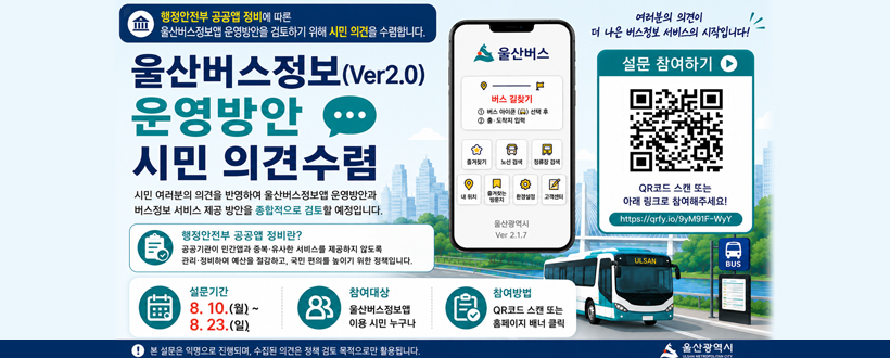 행정안전부 공공앱 정비에 따론
울산버스정보앱 운영방안을 검토하기 위해 시민 의견을 수렴합니다.
울산버스정보(Ver.2.0) 운영방안 시민 의견수렴
시민 여러분의 의견을 반영하여 울산버스정보앱 운영방안과
버스정보 서비스 제공 방안을 종합적으로 검토할 예정입니다.
행정안전부 공공앱 정비란?
공공기관 민간앱과 중복·유사한 서비스를 제공하지 않도록
관리·정비하여 예산을 절감하고, 국민 편의를 높이기 위한 정책입니다.
설문기간 8. 10.(월) ~ 8. 23.(일). 
참여대상 : 울산버스정보앱 이용 시민 누구나
참여방법 : QR코드 스캔 또는 홈페이지 배너 클릭
여러분의 의견이 더 나은 버스정보 서비스의 시작입니다!
설문 참여하기
QR코드 스캔 또는 아래 링크로 참여해주세요!
https://qrfy.io/9yM91F-WyY
QR코드 바로가기 https://docs.google.com/forms/d/e/1FAIpQLScTnUgXnU9Zy2807TVRe2CYiu-yKRuxGMGEUqGVH77voKVIqA/viewform
본 설문은 익명으로 진행되며, 수집된 의견은 정책 검토 목적으로만 활용됩니다.
울산광역시
 