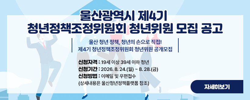 울산광역시 제4기 청년정책조정위원회 청년위원 모집 공고
울산 청년 정책, 청년의 손으로 직접!
제4기 청년정책조정위원회 청년위원 공개모집
‣신청자격 : 19세 이상 39세 이하 청년
‣신청기간 : 2026. 8. 24.(월) ~ 8. 28.(금)
‣신청방법 : 이메일 및 우편접수
 (상세내용은 울산청년정책플랫폼 참조)
자세히보기