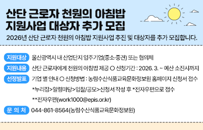 산단 근로자 천원의 아침밥 지원사업 대상자 추가 모집
2026년 산단 근로자 천원의 아침밥 지원사업 추진 및 대상자를 추가 모집합니다. 
 ○ 지원대상 : 울산광역시 내 산업단지 입주기업(중소·중견) 또는 협의체
 ○ 지원내용 : 산단 근로자에게 천원의 아침밥 제공 ○ 신청기간 : 2026. 3. ~ 예산 소진시까지
 ○ 선정발표 : 기업 별 안내 ○ 신청방법 : 농림수산식품교육문화정보원 홈페이지 신청서 접수
   *누리집>알림마당>입찰/공모>신청서 작성 후 *전자우편으로 접수   **전자우편(work1000@epis.or.kr) ○ 문 의 처 : 044-861-8564(농림수산식품교육문화정보원)
  