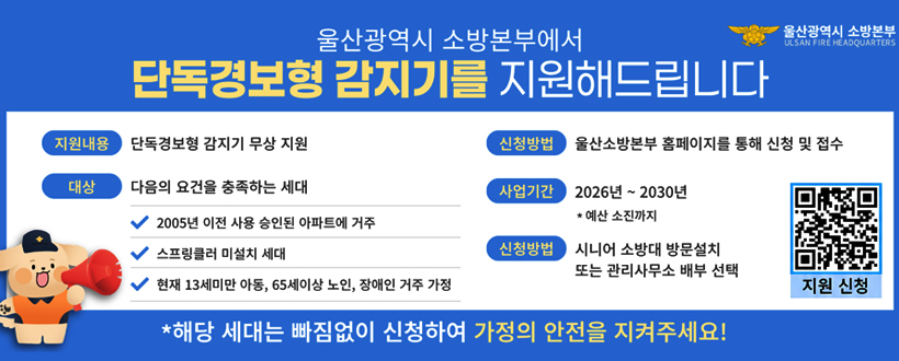 울산광역시 소방본부에서 단독경보형 감지기를 지원해드립니다.
지원내용 : 단독경보형 감지기 무상 지원
대상 : 다음의 요건을 충족하는 세대
- 2025년 이전 사용 승인된 아파트에 거주
- 스프링클러 미설치 세대
- 현재 13세미만 아동, 65세이상 노인, 장애인 거주 가정
신청방법 : 울산소방본부 홈페이지를 통해 신청 및 접수
사업기간 : 2026년 ~ 20300년 * 예산 소진까지
신청방법 : 시니어 소방대 방문설치 또는 관리사무소 배부 선택
지원신청 	QR 바로가기 https://fire.ulsan.go.kr/cop/bbs/selectBoardList.do?bbsId=detectorSupport
* 해당 세대는 빠짐없이 신청하여 가정의 안전을 지켜주세요! 