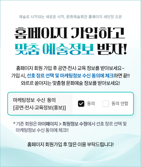 예술로 시작되는 새로운 시작, 문화예술회관 홈페이지 새단장 오픈 홈페이지 가입하고  맞춤 예술정보 받자! 홈페이지 회원 가입 후 공연·전시·교육 정보를 받아보세요~ 가입 시, 선호 장르 선택 및 마케팅정보 수신 동의에 체크하면 끝!! 와르르 쏟아지는 맞춤형 문화예술 정보를 받아보세요!   